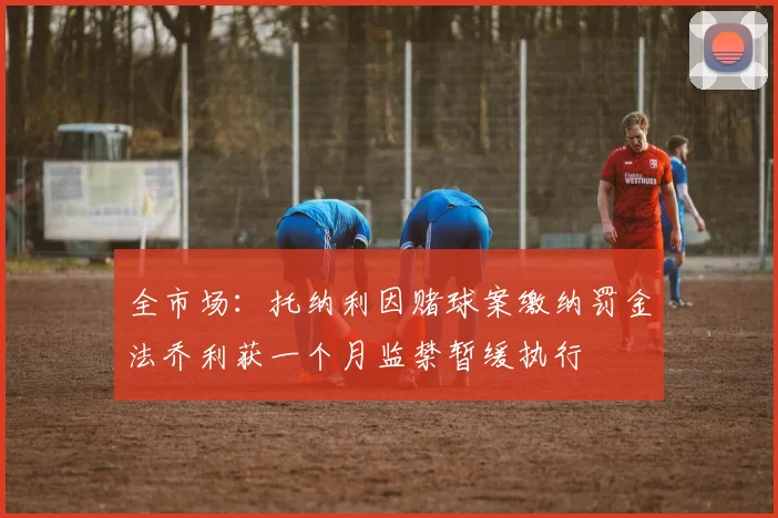 全市场：托纳利因赌球案缴纳罚金法乔利获一个月监禁暂缓执行