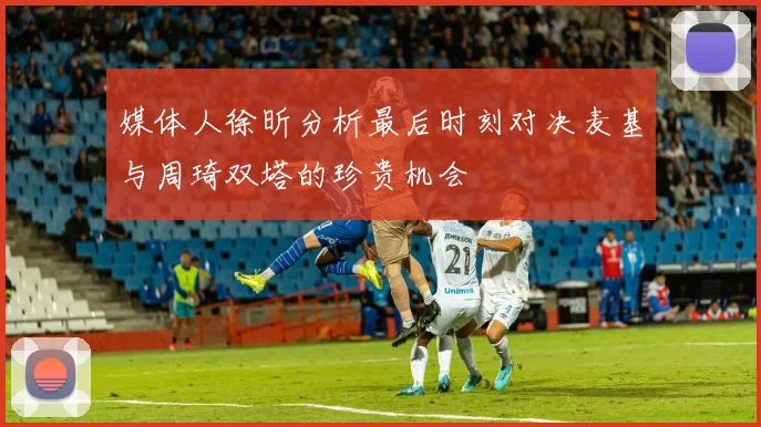 媒体人徐昕分析最后时刻对决麦基与周琦双塔的珍贵机会