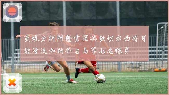 英媒分析阿隆索若执教切尔西将可能清洗加纳乔吉乌等七名球员