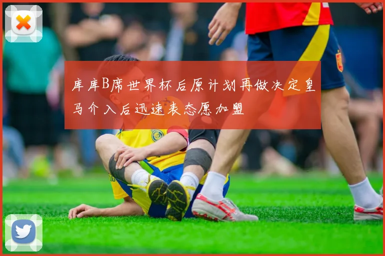 库库B席世界杯后原计划再做决定皇马介入后迅速表态愿加盟