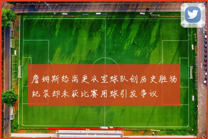 詹姆斯怒离更衣室球队创历史胜场纪录却未获比赛用球引发争议