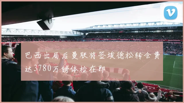巴西出局后曼联将签埃德松转会费达3780万镑体检在即