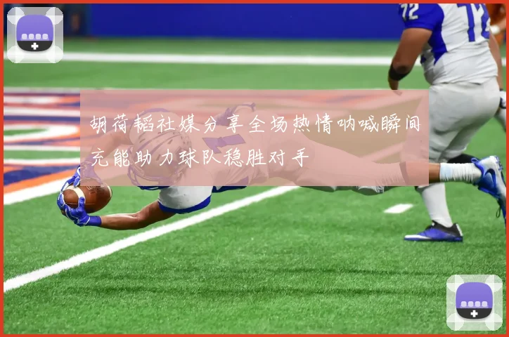 胡荷韬社媒分享全场热情呐喊瞬间充能助力球队稳胜对手
