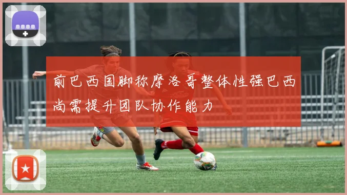 前巴西国脚称摩洛哥整体性强巴西尚需提升团队协作能力