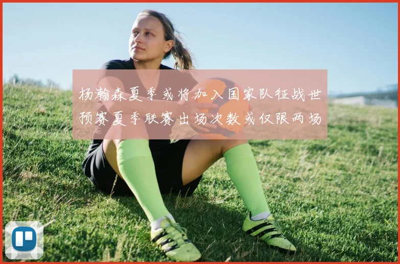 杨瀚森夏季或将加入国家队征战世预赛夏季联赛出场次数或仅限两场