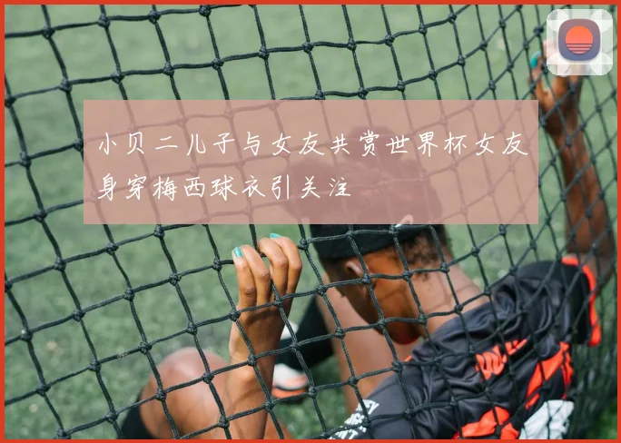 小贝二儿子与女友共赏世界杯女友身穿梅西球衣引关注