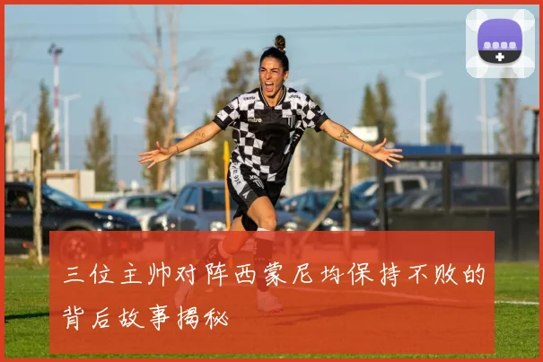 三位主帅对阵西蒙尼均保持不败的背后故事揭秘