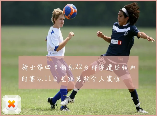 骑士第四节领先22分却惨遭逆转加时赛以11分差距落败令人震惊