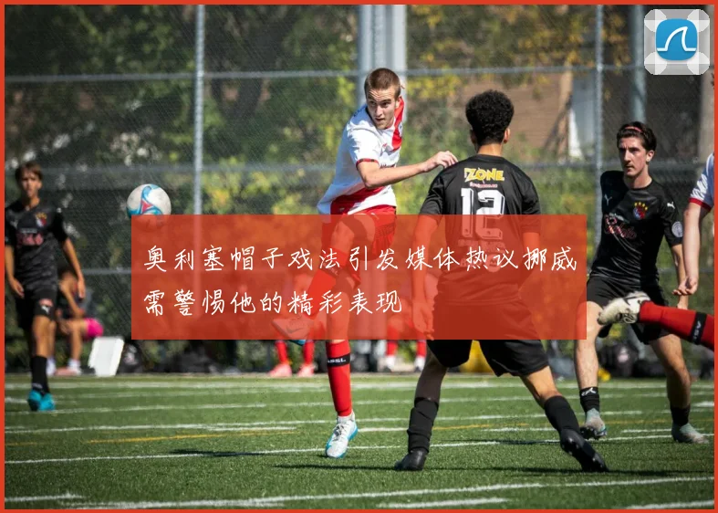 奥利塞帽子戏法引发媒体热议挪威需警惕他的精彩表现