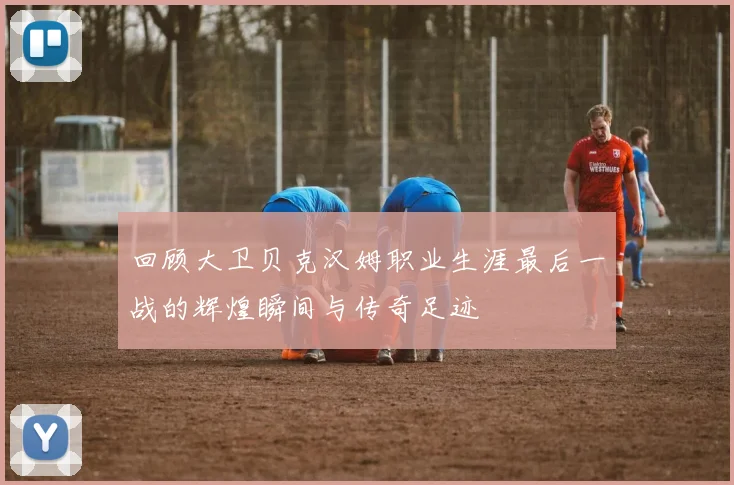 回顾大卫贝克汉姆职业生涯最后一战的辉煌瞬间与传奇足迹