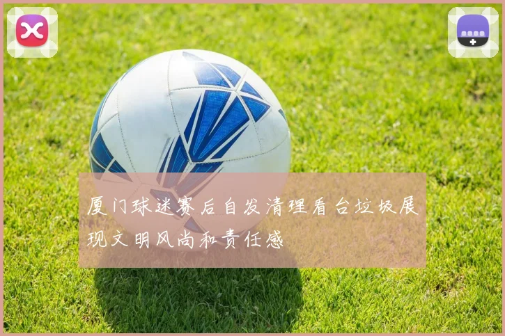 厦门球迷赛后自发清理看台垃圾展现文明风尚和责任感