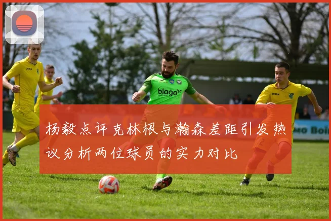 杨毅点评克林根与瀚森差距引发热议分析两位球员的实力对比
