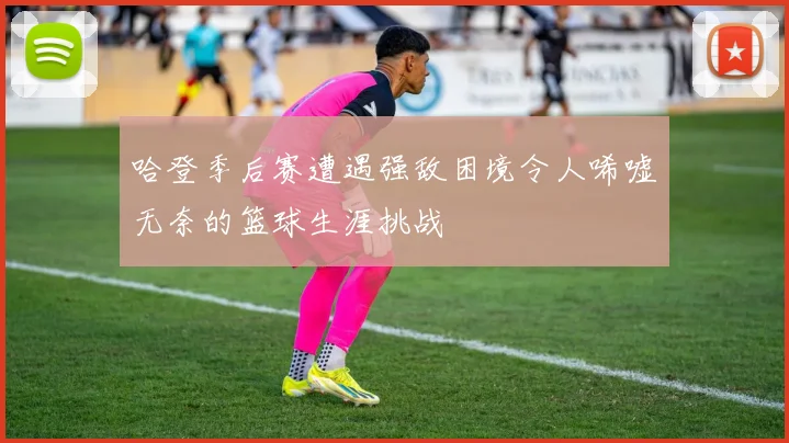 哈登季后赛遭遇强敌困境令人唏嘘无奈的篮球生涯挑战