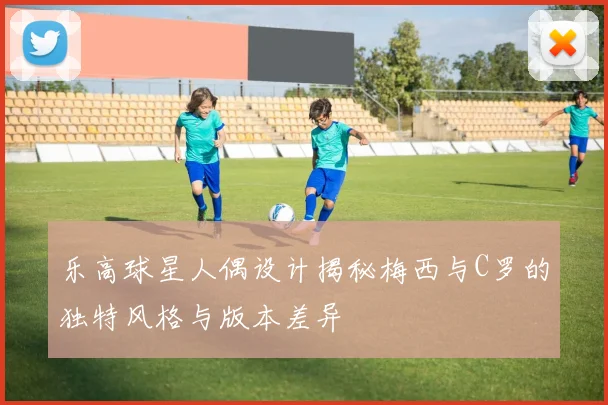乐高球星人偶设计揭秘梅西与C罗的独特风格与版本差异