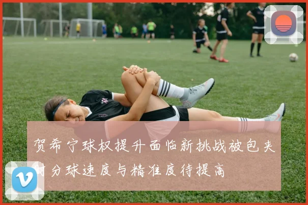 贺希宁球权提升面临新挑战被包夹时分球速度与精准度待提高