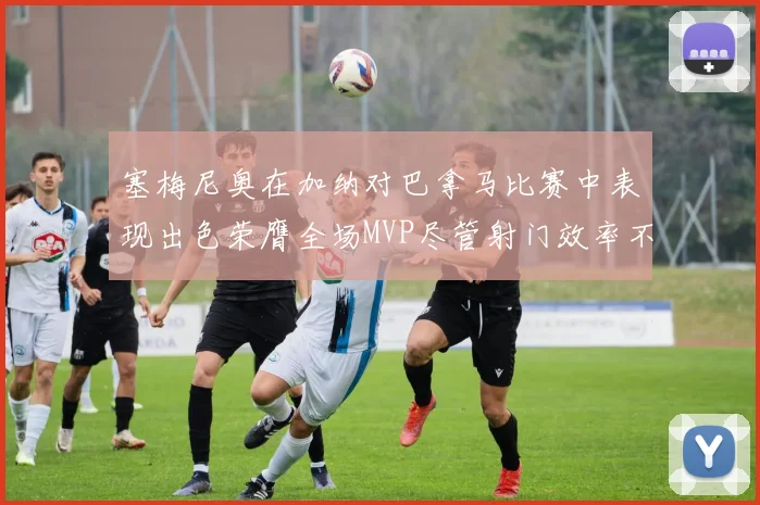 塞梅尼奥在加纳对巴拿马比赛中表现出色荣膺全场MVP尽管射门效率不佳