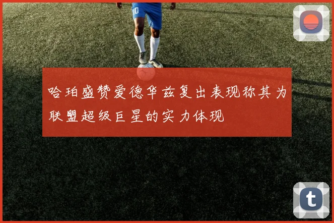 哈珀盛赞爱德华兹复出表现称其为联盟超级巨星的实力体现