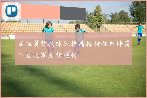 高准翼赞扬球队拼搏精神称郑铮罚下后比赛局势逆转