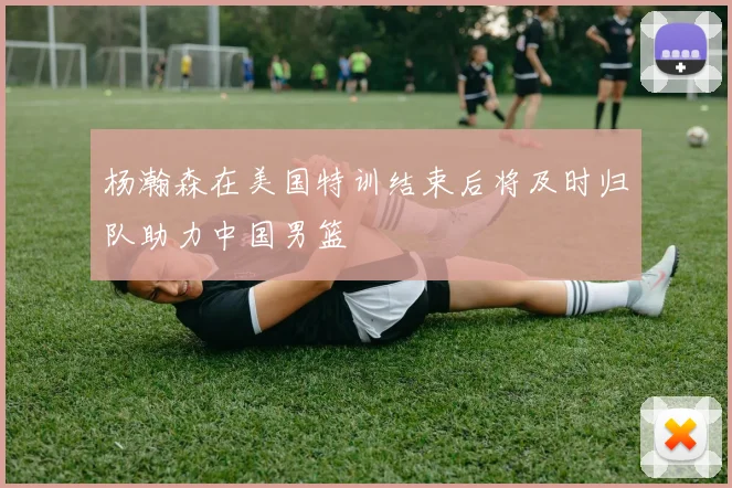 杨瀚森在美国特训结束后将及时归队助力中国男篮