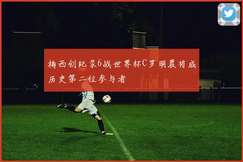 梅西创纪录6战世界杯C罗明晨将成历史第二位参与者