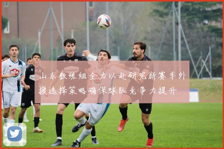 山东教练组全力以赴研究新赛季外援选择策略确保球队竞争力提升