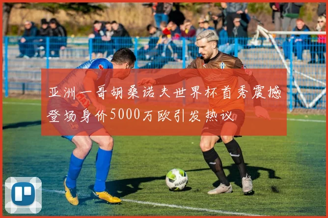 亚洲一哥胡桑诺夫世界杯首秀震撼登场身价5000万欧引发热议