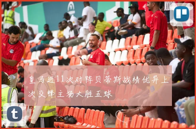 皇马近11次对阵贝蒂斯战绩优异上次交锋主场大胜五球
