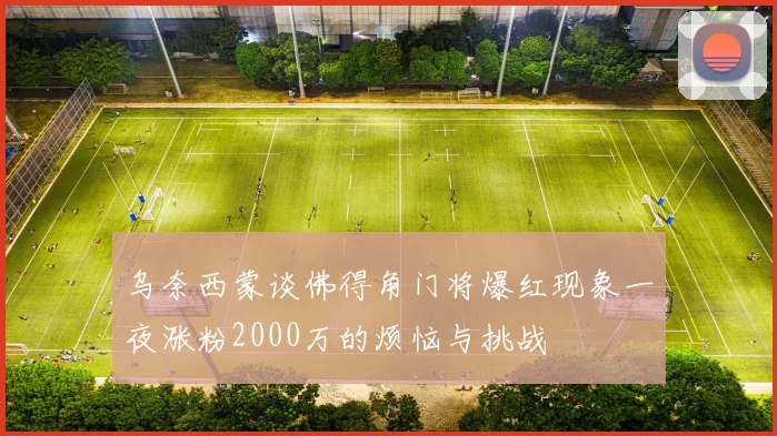 乌奈西蒙谈佛得角门将爆红现象一夜涨粉2000万的烦恼与挑战