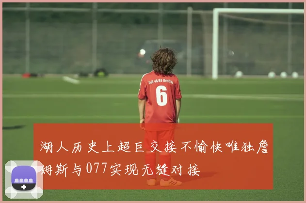 湖人历史上超巨交接不愉快唯独詹姆斯与077实现无缝对接