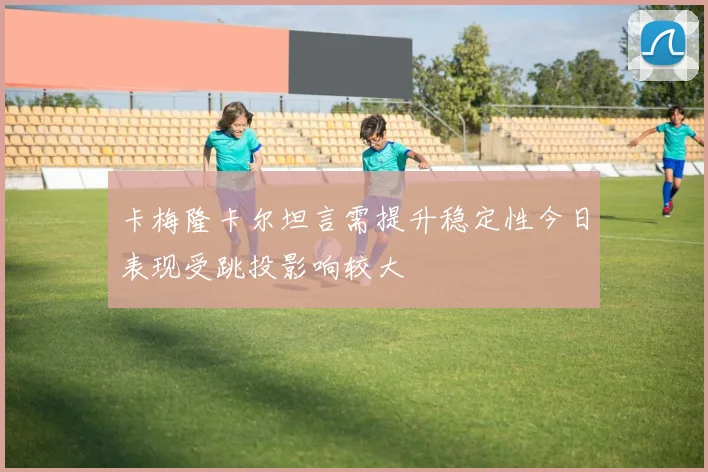 卡梅隆卡尔坦言需提升稳定性今日表现受跳投影响较大