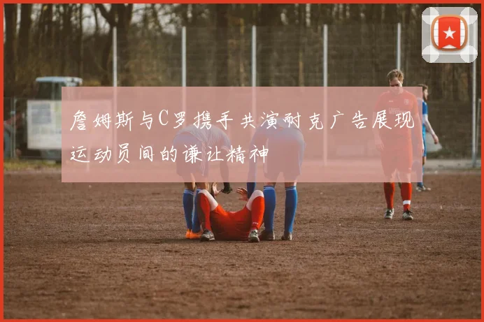 詹姆斯与C罗携手共演耐克广告展现运动员间的谦让精神