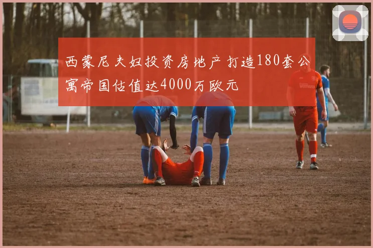 西蒙尼夫妇投资房地产打造180套公寓帝国估值达4000万欧元