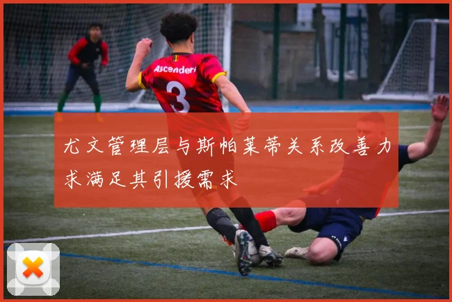 尤文管理层与斯帕莱蒂关系改善力求满足其引援需求